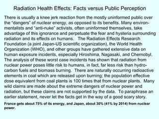 There is usually a knee jerk reaction from the mostly uninformed public over the “dangers” of nuclear energy, as opposed to its benefits. Many environ-mentalists and “anti-nuke” activists, often uninformed themselves, take advantage of this ignorance and perpetuate the fear and hysteria surrounding radiation and its effects on humans.  The Radiation Effects Research Foundation (a joint Japan-US scientific organization), the World Health Organization (WHO), and other groups have gathered extensive data on human exposure incidents, especially Hiroshima, Nagasaki, and Chernobyl.  The analysis of these worst case incidents has shown that radiation from nuclear power poses little risk to humans, in fact, far less risk than hydro-carbon fuels and biomass burning.  There are naturally occurring radioactive elements in coal which are released upon burning; the population effective dose equivalent from coal plants is 100 times that from nuclear plants.  Many wild claims are made about the extreme dangers of nuclear power and radiation, but these claims are not supported by the data.  To paraphrase an earlier statement, never let the facts get in the way of a good scary story. France gets about 75% of its energy, and Japan, about 30% (41% by 2014) from nuclear power. Radiation Health Effects: Facts versus Public Perception 