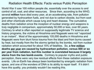 World War II saw 100 million people die, essentially over the access to and control of oil, coal, and other resources.  Since then, according to the WHO, several  million  have died every year, at an accelerating rate, from pollution generated by hydrocarbon fuels, and not due to carbon dioxide, but from soot and other chemicals which cause lung and heart disease. The cumulative deaths from radiation since the inception of nuclear energy and weapons is truly negligible in comparison, approximately 50,000 or less, over 60 years. Contrary to what is often reported on supposedly legitimate TV science and history programs, the victims at Hiroshima and Nagasaki were not “vaporized in an instant”.  Most of the approximately 105,000 deaths in Hiroshima and Nagasaki were from blunt force trauma from the blast and from burns caused by heat, but mostly from the fire storms ignited by the bombs, not from nuclear radiation which accounted for about 15% of fatalities.  So,  a few  million  deaths  per year  are caused by hydrocarbon pollution, versus 800 or so per year from radiation, but this number is overstated because it largely stems from the two bomb events .  Contrary to popular myths and public perception, there were very low residual effects from these radiation exposure events.  Life on Earth has always been bombarded by energetic radiation from space, and one of the wonders of DNA is its ability to repair itself.  If it didn’t have this quality, you probably wouldn’t be reading this.  Radiation Health Effects: Facts versus Public Perception 