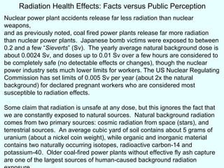 Radiation Health Effects: Facts versus Public Perception Nuclear power plant accidents release far less radiation than nuclear weapons, and as previously noted, coal fired power plants release far more radiation than nuclear power plants.  Japanese bomb victims were exposed to between 0.2 and a few “ Sieverts ” (Sv).  The yearly average natural background dose is about 0.0024 Sv, and doses up to 0.01 Sv over a few hours are considered to be completely safe (no detectable effects or changes), though the nuclear power industry sets much lower limits for workers. The US Nuclear Regulating Commission has set limits of  0.005 Sv per year (about 2x the natural background) for declared pregnant workers who are considered most susceptible to radiation effects. Some claim that radiation is unsafe at any dose, but this ignores the fact that we are constantly exposed to  natural sources.  Natural background radiation comes from two primary sources: cosmic radiation from space (stars), and terrestrial sources.  An average cubic yard of soil contains about 5 grams of uranium (about a nickel coin weight), while organic and inorganic material contains two naturally occurring isotopes, radioactive carbon-14 and potassium-40.  Older coal-fired power plants without effective fly ash capture are one of the largest sources of human-caused background radiation exposure.  