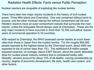 Radiation Health Effects: Facts versus Public Perception Nuclear reactors are incapable of exploding like nuclear bombs. There have been two major reactor incidents in the history of civil nuclear power, Three Mile Island and Chernobyl.  One was contained without harm to anyone, and the other involved intense fire without containment (all US and Western reactors have an outer containment vessels that surrounds the main reactor, unlike the antiquated Soviet design used at Chernobyl).  These are the only major incidents to have occurred in more than 12,700 cumulative reactor-years of commercial operation In 32 countries. With respect to Chernobyl, the WHO assessed cancer deaths at much lower rates than those in Japan from the nuclear bombs.  For the roughly 600,000 people exposed to the highest doses by the Chernobyl event, about 4000 are expected to die of cancer (less than 1%).  The additional 6.8 million people exposed received, on average, about 0.007 Sievert, about the yearly allowable dose for nuclear power industry workers that is considered totally safe.  Globally, cancers account for about 13% of all deaths, varying considerably by country, degree of economic development, life style, health care system, and other factors.  