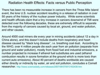 Radiation Health Effects: Facts versus Public Perception There has been no measurable increase in cancers from the Three Mile Island event, the lone U.S. nuclear accident resulting in a release of radiation in over 50 years of the history of the nuclear power industry.  While some scientists and health officials claim that a tiny increase in cancers downwind of TMI were detected over the following decades, these are extremely difficult to separate from the majority of cancers caused by local air, ground, and water pollution, and other causes. Around 4500 coal miners die every year in mining accidents (about 12 a day in China alone), and this doesn’t include deaths from respiratory and heart disease caused by “black lung disease”, i.e. breathing coal dust.  According to the WHO, over 4 million people die each year from air pollution (separate from ground and water pollution), mostly from fossil fuel and industrial emissions, a number projected to increase if ethanol fuel substitutes are used (ethanol combustion results in ozone formation at the ground which is more toxic than current auto emissions).  About 40 percent of deaths worldwide are caused either directly or indirectly by water, air and soil pollution, concludes a Cornell researcher.   http://www.sciencedaily.com/releases/2007/08/070813162438.htm 