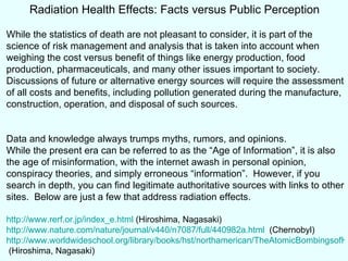 Radiation Health Effects: Facts versus Public Perception While the statistics of death are not pleasant to consider, it is part of the science of risk management and analysis that is taken into account when weighing the cost versus benefit of things like energy production, food production, pharmaceuticals, and many other issues important to society.  Discussions of future or alternative energy sources will require the assessment of all costs and benefits, including pollution generated during the manufacture, construction, operation, and disposal of such sources.  Data and knowledge always trumps myths, rumors, and opinions. While the present era can be referred to as the “Age of Information”, it is also the age of misinformation, with the internet awash in personal opinion, conspiracy theories, and simply erroneous “information”.  However, if you search in depth, you can find legitimate authoritative sources with links to other sites.  Below are just a few that address radiation effects. http://www.rerf.or.jp/index_e.html  (Hiroshima, Nagasaki) http://www.nature.com/nature/journal/v440/n7087/full/440982a.html   (Chernobyl) http://www.worldwideschool.org/library/books/hst/northamerican/TheAtomicBombingsofHiroshimaandNagasaki/chap11.html  (Hiroshima, Nagasaki)  