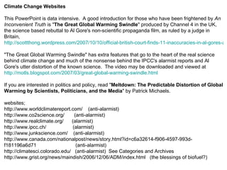 Climate Change Websites This PowerPoint is data intensive.  A good introduction for those who have been frightened by  An Inconvenient Truth  is " The Great Global Warming Swindle " produced by Channel 4 in the UK, the science based rebuttal to Al Gore's non-scientific propaganda film, as ruled by a judge in Britain,  http://scottthong.wordpress.com/2007/10/10/official-british-court-finds-11-inaccuracies-in-al-gores-an-inconvenient-truth-labels-it-as-political-propaganda/ "The Great Global Warming Swindle" has extra features that go to the heart of the real science behind climate change and much of the nonsense behind the IPCC's alarmist reports and Al Gore's utter distortion of the known science.  The video may be downloaded and viewed at  http://motls.blogspot.com/2007/03/great-global-warming-swindle.html If you are interested in politics and policy, read " Meltdown: The Predictable Distortion of Global Warming by Scientists, Politicians, and the Media " by Patrick Michaels.  websites; http://www.worldclimatereport.com/  (anti-alarmist) http://www.co2science.org/  (anti-alarmist) http://www.realclimate.org/  (alarmist) http://www.ipcc.ch/  (alarmist) http://www.junkscience.com/  (anti-alarmist) http://www.canada.com/nationalpost/news/story.html?id=c6a32614-f906-4597-993d-f181196a6d71  (anti-alarmist) http://climatesci.colorado.edu/  (anti-alarmist)  See Categories and Archives http://www.grist.org/news/maindish/2006/12/06/ADM/index.html  (the blessings of biofuel?) 