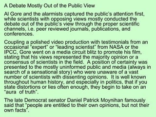 A Debate Mostly Out of the Public View Al Gore and the alarmists captured the public’s attention first, while scientists with opposing views mostly conducted the debate out of the public’s view through the proper scientific channels, i.e. peer reviewed journals, publications, and conferences.  Coupling a polished video production with testimonials from an occasional “expert” or “leading scientist” from NASA or the IPCC, Gore went on a media circuit blitz to promote his film, stating that his views represented the majority opinion or a consensus of scientists in the field.  A position of certainty was presented to the mostly uninformed public and media (always in search of a sensational story) who were unaware of a vast number of scientists with dissenting opinions.  It is well known throughout human history, and especially in politics, that if you state distortions or lies often enough, they begin to take on an “aura  of truth”. The late Democrat senator Daniel Patrick Moynihan famously said that “people are entitled to their own opinions, but not their own facts”.   