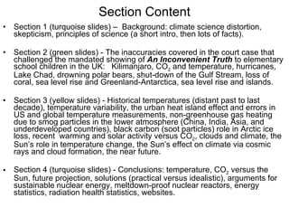 Section Content Section 1 (turquoise slides) –  Background: climate science distortion, skepticism, principles of science (a short intro, then lots of facts). Section 2 (green slides) - The inaccuracies covered in the court case that challenged the mandated showing of  An Inconvenient Truth  to elementary school children in the UK:  Kilimanjaro, CO 2  and temperature, hurricanes, Lake Chad, drowning polar bears, shut-down of the Gulf Stream, loss of  coral, sea level rise and Greenland-Antarctica, sea level rise and islands.  Section 3 (yellow slides) - Historical temperatures (distant past to last decade), temperature variability, the urban heat island effect and errors in  US and global temperature measurements, non-greenhouse gas heating  due to smog particles in the lower atmosphere (China, India, Asia, and  underdeveloped countries), black carbon (soot particles) role in Arctic ice loss, recent  warming and solar activity versus CO 2 , clouds and climate, the Sun’s role in temperature change, the Sun’s effect on climate via cosmic  rays and cloud formation, the near future. Section 4 (turquoise slides) - Conclusions: temperature, CO 2  versus the  Sun, future projection, solutions (practical versus idealistic), arguments for sustainable nuclear energy, meltdown-proof nuclear reactors, energy statistics, radiation health statistics, websites. 