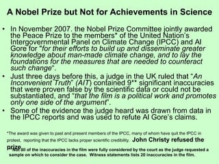 A Nobel Prize but Not for Achievements in Science In November 2007. the Nobel Prize Committee jointly awarded the Peace Prize to the members* of the United Nation’s Intergovernmental Panel on Climate Change (IPCC) and Al Gore for " for their efforts to build up and disseminate greater knowledge about man-made climate change, and to lay the foundations for the measures that are needed to counteract such change “. Just three days before this, a judge in the UK ruled that “ An Inconvenient Truth ”  (AIT ) contained 9** significant inaccuracies that were proven false by the scientific data or could not be substantiated, and “ that the film is a political work and promotes only one side of the argument ”. Some of the evidence the judge heard was drawn from data in the IPCC reports and was used to refute Al Gore’s claims. **Not all of the inaccuracies in the film were fully considered by the court as the judge requested a sample on which to consider the case.  Witness statements lists 20 inaccuracies in the film.  *The award was given to past and present members of the IPCC, many of whom have quit the IPCC in protest,  reporting that the IPCC lacks proper scientific credibility.  John Christy refused the prize.   