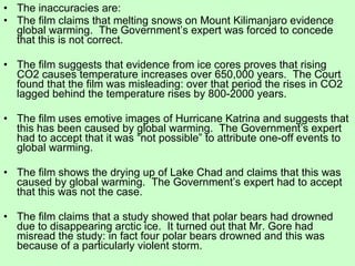 The inaccuracies are: The film claims that melting snows on Mount Kilimanjaro evidence global warming.  The Government’s expert was forced to concede that this is not correct.  The film suggests that evidence from ice cores proves that rising CO2 causes temperature increases over 650,000 years.  The Court found that the film was misleading: over that period the rises in CO2 lagged behind the temperature rises by 800-2000 years. The film uses emotive images of Hurricane Katrina and suggests that this has been caused by global warming.  The Government’s expert had to accept that it was “not possible” to attribute one-off events to global warming.  The film shows the drying up of Lake Chad and claims that this was caused by global warming.  The Government’s expert had to accept that this was not the case. The film claims that a study showed that polar bears had drowned due to disappearing arctic ice.  It turned out that Mr. Gore had misread the study: in fact four polar bears drowned and this was because of a particularly violent storm. 