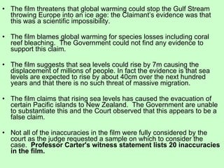 The film threatens that global warming could stop the Gulf Stream throwing Europe into an ice age: the Claimant’s evidence was that this was a scientific impossibility.  The film blames global warming for species losses including coral reef bleaching.  The Government could not find any evidence to support this claim. The film suggests that sea levels could rise by 7m causing the displacement of millions of people. In fact the evidence is that sea levels are expected to rise by about 40cm over the next hundred years and that there is no such threat of massive migration. The film claims that rising sea levels has caused the evacuation of certain Pacific islands to New Zealand.  The Government are unable to substantiate this and the Court observed that this appears to be a false claim. Not all of the inaccuracies in the film were fully considered by the court as the judge requested a sample on which to consider the case.   Professor Carter's witness statement lists 20 inaccuracies in the film. 