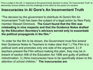 Inaccuracies in Al Gore's An Inconvenient Truth “ The decision by the government to distribute Al Gore's film An Inconvenient Truth has been the subject of a legal action by New Party member Stewart Dimmock.   The Court found that the film was misleading in nine respects and that the Guidance Notes drafted by the Education Secretary’s advisors served only to exacerbate the political propaganda in the film.” “ In order for the film to be shown, the Government must first amend their Guidance Notes to Teachers to make clear that 1.) The Film is a political work and promotes only one side of the argument. 2.) If teachers present the Film without making this plain, they may be in breach of section 406 of the Education Act 1996 and guilty of political indoctrination. 3.) Nine inaccuracies have to be specifically drawn to the attention of school children.”  The inaccuracies are : From a judge in the UK, in response to the governments decision to show “An Inconvenient Truth” to elementary school children and the challenge to this effort by the parent of a student.  