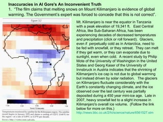 Inaccuracies in Al Gore's An Inconvenient Truth 1.  “The film claims that melting snows on Mount Kilimanjaro is evidence of global warming. The Government’s expert was forced to concede that this is not correct”.   Mt. Kilimanjaro is near the equator in Tanzania with a peak elevation of 19,341 ft.  East Central Africa, like Sub-Saharan Africa, has been experiencing decades of decreased temperatures and precipitation (click or roll forward).  Glaciers, even if  perpetually cold as in Antarctica, need to be fed with snowfall, or they retreat.  They can melt if they get warm, or they can evaporate due to sunlight, even when cold.  A recent study by Philip Mote of the University of Washington in the United States and Georg Kaser of the University of Innsbruck in Austria indicates that the shrinking of Kilimanjaro's ice cap is not due to global warming but instead driven by solar radiation.  The glaciers on Kilimanjaro fluctuate considerably with the Earth’s constantly changing climate, and the ice observed over the last century was partially deposited during a 450 year mini-ice age.  Late in 2007, heavy snowfall led to a slight increase in Kilimanjaro's overall ice volume.  (Follow the link below for more on this.) http://news.bbc.co.uk/2/hi/science/nature/6561527.stm 