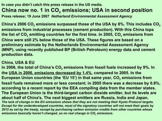 In case you didn’t catch this press release in the US media. China now no. 1 in CO 2  emissions; USA in second position Press release; 19 June 2007  Netherland Environmental Assessment Agency China’s 2006 CO 2  emissions surpassed those of the USA by 8%. This includes CO 2  emissions from industrial processes (cement production). With this China tops the list of CO 2  emitting countries for the first time. In 2005, CO 2  emissions from China were still 2% below those of the USA. These figures are based on a preliminary estimate by the Netherlands Environmental Assessment Agency (MNP), using recently published BP (British Petroleum) energy data and cement production data.   China, USA & EU In 2006, the total of China’s CO 2  emissions from fossil fuels increased by 9%. In the  USA in 2006, emissions decreased by 1.4% , compared to 2005. In the European Union countries (the ‘EU 15’) in that same year, CO 2  emissions from fossil fuels remained more or less constant; in 2005 there was a decrease by 0.8%, according to a recent report by the EEA compiling data from the member states. The European Union is the third-largest carbon dioxide emitter, but its levels are about half of China's. The next biggest emitters are Russia, India and Japan.   The lack of change in the EU emissions shows that they are not meeting their Kyoto Protocol targets.  Except for the underdeveloped countries, most of the signatory countries will not meet their goals by 2012 as set by the treaty, except by purchasing carbon emission credits from other countries whose emissions basically haven’t changed, so no real change in CO 2  emissions. 