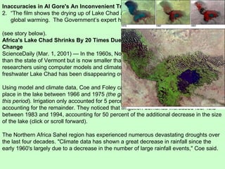 Inaccuracies in Al Gore's An Inconvenient Truth “ The film shows the drying up of Lake Chad and claims that this was caused by global warming.  The Government’s expert had to accept that this was not the case”. (see story below). Africa's Lake Chad Shrinks By 20 Times Due To Irrigation Demands, Climate Change ScienceDaily (Mar. 1, 2001) — In the 1960s, North central Africa's Lake Chad was larger than the state of Vermont but is now smaller than Rhode Island. NASA-funded researchers using computer models and climate data now understand why Africa's freshwater Lake Chad has been disappearing over the last 30 years.  Using model and climate data, Coe and Foley calculate that a 30 percent decrease took place in the lake between 1966 and 1975  (the global temperature was in decline during this period ) .  Irrigation only accounted for 5 percent of that decrease, with drier conditions accounting for the remainder. They noticed that irrigation demands increased four-fold between 1983 and 1994, accounting for 50 percent of the additional decrease in the size of the lake (click or scroll forward).  The Northern Africa Sahel region has experienced numerous devastating droughts over the last four decades. "Climate data has shown a great decrease in rainfall since the early 1960's largely due to a decrease in the number of large rainfall events," Coe said.  