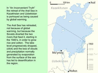 In “An Inconvenient Truth” the retreat of the Aral Sea in Kazakhstan and Uzbekistan is portrayed as being caused by global warming. The Aral Sea has retreated, not because of global warming, but because the Soviets diverted the two rivers that feed it, starting in the 1940’s, in order to grow rice and cotton.  The lake level progressively dropped, (click) and the loss of clouds and precipitation normally generated by evaporation from the surface of the sea has led to desertification in the region.  