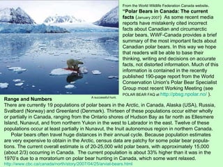 From the World Wildlife Federation Canada website . “ Polar Bears in Canada: The current facts  ( January 2007 )  As some recent media reports have mistakenly cited incorrect facts about Canadian and circumarctic polar bears, WWF-Canada provides a brief summary of the most important facts about Canadian polar bears. In this way we hope that readers will be able to base their thinking, writing and decisions on accurate facts, not distorted information. Much of this information is contained in the recently published 190-page report from the World Conservation Union's Polar Bear Specialist Group most recent Working Meeting (see  POLAR BEAR FAQ at  http://pbsg.npolar.no/   ). Range and Numbers There are currently 19 populations of polar bears in the Arctic, in Canada, Alaska (USA), Russia, Svalbard (Norway) and Greenland (Denmark). Thirteen of these populations occur either wholly or partially in Canada, ranging from the Ontario shores of Hudson Bay as far north as Ellesmere Island, Nunavut, and from northern Yukon in the west to Labrador in the east. Twelve of these populations occur at least partially in Nunavut, the Inuit autonomous region in northern Canada. Polar bears often travel huge distances in their annual cycle. Because population estimates are very expensive to obtain in the Arctic, census data are patchy for some polar bear popula-tions. The current overall estimate is of 20-25,000 wild polar bears, with approximately 15,000 (about 2/3) occurring in Canada.  The current population is about 33% higher than it was in the 1970’s due to a moratorium on polar bear hunting in Canada, which some want relaxed. http://www.cbc.ca/canada/north/story/2007/04/25/arviat-bears.html A successful hunt. 