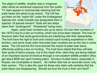 The plight of wildlife, whether real or imagined, often elicits an emotional response from the public. TV stars appear in commercials claiming that the polar bears are about to go extinct.  The US has put them on the “watch list” under the Endangered Species Act, while Canada has designated them a species “of special concern” (both are two steps down from “endangered”, “threatened” being next). Again, polar bear numbers are up by about 1/3 over their numbers in the 1970’s due to a ban on hunting, which has since been relaxed. The Inuit of Nunavut claim that world governments are interfering with their stewardship.  The Inuit have the right to hunt and conduct sport hunting expeditions in their territory, and some Inuits claim that polar bear numbers are on the rise in some areas.  The US and the EU have banned the import of polar bear skins, effectively putting a ban on hunting.  The Inuit have stated that they will take their quota of bears anyway, but in the mean time, claim they are being robbed of an important source of revenue through a non-existent wildlife problem (they get about $50K per sport hunting party).  Surveys of polar bears, especially in Russia, are incomplete or absent.  So neither side has an accurate count, only their opinion.  This is also the case for those who claim with certainty that the polar bears are disappearing.  Should we trust the Inuit in their own land? Nunavut 
