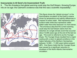 Inaccuracies in Al Gore's An Inconvenient Truth 6.  “The film threatens that global warming could stop the Gulf Stream, throwing Europe into an ice age: the Claimant’s evidence was that this was a scientific impossibility”.  This figure shows the “global conveyor” or the thermohaline circulation of the Earth’s oceans driven by temperature and salinity differences in masses of ocean water.  Red represents warm surface water while blue represents colder saltier water that sinks because it is more dense.  The erroneous idea that the current warming could stop the Gulf Stream stems from the distortion of a single climate event that occurred about 13,000 years ago at the end of the last ice age.  This event is referred to as the Younger Dryas. The Younger Dryas resulted from a rapid cooling with a return to glacial conditions in the higher latitudes of the Northern Hemisphere between 12,900 – 11,500 years before present (BP).  One theory holds that the Younger Dryas was caused by a significant reduction or shutdown of the North Atlantic thermohaline circulation.  