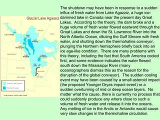 The shutdown may have been in response to a sudden influx of fresh water from Lake Agazziz, a huge ice-dammed lake in Canada near the present day Great Lakes.  According to the theory, the dam broke and a huge volume of fresh water flowed eastward through the Great Lakes and down the St. Lawrence River into the North Atlantic Ocean, diluting the Gulf Stream with fresh water, and shutting down the thermohaline conveyor, plunging the Northern hemisphere briefly back into an ice age-like condition.  There are many problems with this theory, including the fact that South America cooled first, and some evidence indicates the water flowed south down the Mississippi River (many oceanographers dismiss this as the reason for the disruption of the global conveyor).  The sudden cooling event may have been caused by a small asteroid impact (the proposed Younger Dryas impact event) or a sudden overturning of mid or deep ocean layers.  No matter what the cause, there is currently no process that could suddenly produce any where close to such a volume of fresh water and release it into the oceans.  Any melting of ice in the Arctic or Antarctic would cause very slow changes in the thermohaline circulation. 