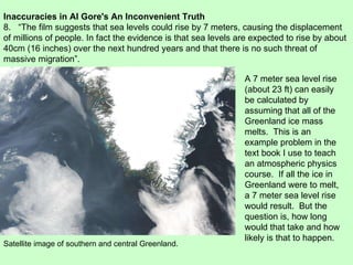 Inaccuracies in Al Gore's An Inconvenient Truth 8.  “The film suggests that sea levels could rise by 7 meters, causing the displacement  of millions of people. In fact the evidence is that sea levels are expected to rise by about 40cm (16 inches) over the next hundred years and that there is no such threat of massive migration”. A 7 meter sea level rise (about 23 ft) can easily be calculated by assuming that all of the Greenland ice mass melts.  This is an example problem in the text book I use to teach an atmospheric physics course.  If all the ice in Greenland were to melt, a 7 meter sea level rise would result.  But the question is, how long would that take and how likely is that to happen.  Satellite image of southern and central Greenland. 