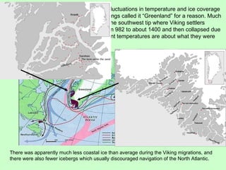 There was apparently much less coastal ice than average during the Viking migrations, and there were also fewer icebergs which usually discouraged navigation of the North Atlantic. Greenland has gone through considerable fluctuations in temperature and ice coverage (mass) during the last 2000 years.  The Vikings called it “Greenland” for a reason. Much like today there were green margins along the southwest tip where Viking settlers farmed and fished.  The colonies lasted from 982 to about 1400 and then collapsed due to the onset of the Little Ice Age.  The current temperatures are about what they were during the Viking era. 