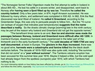 "The Norwegian farmer Folke Vilgerdson made the first attempt to settle in Iceland in about 865 AD... He lost his cattle in a severe winter, and disappointed, went back to Norway after  having seen a fjord filled up by sea ice . Therefore  he called the country Iceland . Only a few years later, in 874, Ingolf Arnason succeeded. He was followed by many others, and settlement was completed in 930 AD. In 982, Erik the Red discovered new land West of Iceland. He  called it Greenland ; according to the Greenlander Saga, this was only to persuade people to follow him... But the  18 O curve (an isotope of oxygen that indicates past temperatures)  suggests that the name described a reality .  So the drastic climatic change [warming] late in the ninth century may be part of the reason why Iceland and Greenland did not get the opposite names."  "The beneficent times came to an end.  Sea ice and stormier seas made the passages between Norway, Iceland and Greenland more difficult after AD 1200 . In mainland Europe, disastrous harvests were experienced in the latter part of the thirteenth and in the early fourteenth century." The  cold decades of 1680-1700 are very well documented , at least in Europe. The  glaciers in the Alps increased , there was no good wine,  harvests were a catastrophe and famine killed  like the black death centuries before. The decade of 1810-1820 was also quite cold, including "the summer that did not come" or a " year without summer ". The Tambora volcanic eruption has been accused for this summer less year 1816. Maybe it helped a little, but the cold spell had already begun from the spotless ( sunspots ) year 1810, with which Tambora had nothing to do.  For more interesting details on how history has been affected by climate, go to  http://www.tilmari.pp.fi/tilmari6.htm   and follow the links within, especially .  http://personal.inet.fi/tiede/tilmari/sunspot5.html#some200 