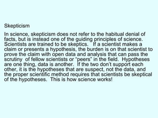 Skepticism In science, skepticism does not refer to the habitual denial of facts, but is instead one of the guiding principles of science.  Scientists are trained to be skeptics.  If a scientist makes a claim or presents a hypothesis, the burden is on that scientist to prove the claim with open data and analysis that can pass the scrutiny  of fellow scientists or “peers” in the field.  Hypotheses are one thing, data is another.  If the two don’t support each other, it is the hypotheses that are suspect, not the data, and the proper scientific method requires that scientists be skeptical of the hypotheses.  This is how science works! 