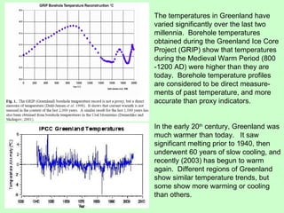The temperatures in Greenland have varied significantly over the last two millennia.  Borehole temperatures obtained during the Greenland Ice Core Project (GRIP) show that temperatures during the Medieval Warm Period (800 -1200 AD) were higher than they are today.  Borehole temperature profiles are considered to be direct measure-ments of past temperature, and more accurate than proxy indicators. In the early 20 th  century, Greenland was much warmer than today.  It saw significant melting prior to 1940, then underwent 60 years of slow cooling, and recently (2003) has begun to warm again.  Different regions of Greenland show similar temperature trends, but some show more warming or cooling than others. 