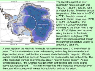 The lowest temperature ever recorded in nature on Earth was −89.2°C (-128.6°F), July 21, 1983 at Vostok Station. The mean annual temperature of the  interior is −57°C (−70°F).  Monthly  means at McMurdo Station range from −28°C (−18.4°F) in August to −3°C (26.6°F) in January (Antarctic summer). At the South Pole, a high of −14°C (7°F) has been recorded.  Along the Antarctic Peninsula, temperatures as high as 15°C (59°F) have been recorded, though the summer temperature usually is around 2°C (35.6°F) . A small region of the Antarctic Peninsula has warmed by about 2  o C over the last 25 years.  The trends elsewhere show both warming and cooling, but are smaller and dependent on season and the time span over which the trend is computed.  Climate models predict that future trends in Antarctica are much smaller than in the Arctic. The entire region has warmed on average by about 1  o C over the last century.  As one climatologist put it,  “the Antarctic has gone from butt-freezing cold to one degree above butt-freezing cold”.  This small increase has led to increased evaporation over the ocean with subsequent increase in precipitation and sea ice extent. Vostok Station McMurdo Station 