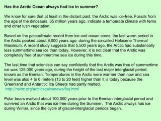 Has the Arctic Ocean always had ice in summer? We know for sure that at least in the distant past, the Arctic was ice-free. Fossils from the age of the dinosaurs, 65 million years ago, indicate a temperate climate with ferns and other lush vegetation. Based on the paleoclimate record from ice and ocean cores, the last warm period in the Arctic peaked about 8,000 years ago, during the so-called Holocene Thermal Maximum. A recent study suggests that 5,500 years ago, the Arctic had substantially less summertime sea ice than today. However, it is not clear that the Arctic was completely free of summertime sea ice during this time. The last time that scientists can say confidently that the Arctic was free of summertime ice was 125,000 years ago, during the height of the last major interglacial period, known as the Eemian. Temperatures in the Arctic were warmer than now and sea level was also 4 to 6 meters (13 to 20 feet) higher than it is today because the Greenland and Antarctic Ice Sheets had partly melted.  http://nsidc.org/arcticseaicenews/faq.html Polar bears evolved about 100,000 years prior to the Eemian interglacial period and survived an Arctic that was ice free during the Summer.  The Arctic always has ice during Winter, since the cycle of glacial-interglacial periods began. 