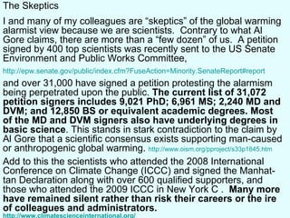 The Skeptics I and many of my colleagues are “skeptics” of the global warming alarmist view because we are scientists.  Contrary to what Al Gore claims, there are more than a “few dozen” of us.  A petition signed by 400 top scientists was recently sent to the US Senate Environment and Public Works Committee,  http://epw.senate.gov/public/index.cfm?FuseAction=Minority.SenateReport#report and over 31,000 have signed a petition protesting the alarmism being perpetrated upon the public.  The current list of 31,072 petition signers includes 9,021 PhD; 6,961 MS; 2,240 MD and DVM; and 12,850 BS or equivalent academic degrees. Most of the MD and DVM signers also have underlying degrees in basic science .  This stands in stark contradiction to the claim by Al Gore that a scientific consensus exists supporting man-caused or anthropogenic global warming.  http://www.oism.org/pproject/s33p1845.htm Add to this the scientists who attended the  2008 International Conference on Climate Change (ICCC)  and signed the Manhat-tan Declaration along with over 600 qualified supporters, and those who attended the 2009  ICCC in New York C  .  Many more have remained silent rather than risk their careers or the ire of colleagues and administrators.  http://www.climatescienceinternational.org/ 