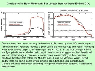 Glaciers have been in retreat long before the mid 20 th  century when CO 2  levels began to rise significantly.  Glaciers reached a peak during the Mini-Ice Age and began retreating when solar activity began to increase again in the 1800’s.  In the Alps during the Mini-Ice Age, priests were called upon to pray in front of advancing glaciers that threatened to crush alpine villages.  Glaciers, in some cases, are retreating to their previous positions that they held before the Mini-Ice Age, during the Medieval Warm Period.  Today there are some places where glaciers are advancing (e.g. Scandinavia).  Glaciers advance and retreat according to regional precipitation patterns, in addition to temperature. Glaciers Have Been Retreating Far Longer than We Have Emitted CO 2 