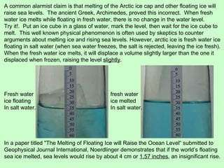 In a paper titled "The Melting of Floating Ice will Raise the Ocean Level“ submitted to Geophysical Journal International, Noerdlinger demonstrates that if the world’s floating sea ice melted, sea levels would rise by about 4 cm or  1.57 inches , an insignificant rise.  A common alarmist claim is that melting of the Arctic ice cap and other floating ice will raise sea levels.  The ancient Greek, Archimedes, proved this incorrect.  When fresh water ice melts while floating in fresh water, there is no change in the water level. Try it!.  Put an ice cube in a glass of water, mark the level, then wait for the ice cube to melt.  This well known physical phenomenon is often used by skeptics to counter arguments about melting ice and rising sea levels. However, arctic ice is fresh water ice floating in salt water (when sea water freezes, the salt is rejected, leaving the ice fresh).  When the fresh water ice melts, it will displace a volume slightly larger than the one it displaced when frozen, raising the level  slightly . Fresh water ice floating In salt water. fresh water ice melted  In salt water. 