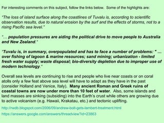 https://answers.google.com/answers/threadview?id=23863 For interesting comments on this subject, follow the links below.  Some of the highlights are: “ The loss of island surface along the coastlines of Tuvalu is, according to scientific observation results, due to natural erosion by the surf and the effects of storms, not to a rising Pacific sea level.” “…  population pressures are aiding the political drive to move people to Australia and New Zealand .“  “ Tuvalu is, in summary, overpopulated and has to face a number of problems: " …over fishing of lagoon & marine resources; sand mining; urbanization - limited fresh water supply; waste disposal; bio-diversity depletion due to improper use of modern technology .“  Overall sea levels are continuing to rise and people who live near coasts or on coral atolls only a few feat above sea level will have to adapt as they have in the past (consider Holland and Venice, Italy).  Many ancient Roman and Greek ruins of coastal towns are now under more than 10 feet of water .  Also, some islands and land masses are sinking (subsiding) into the Earth’s crust while others are growing due to active volcanism (e.g. Hawaii, Krakatau, etc.) and tectonic uplifting. http://rwdb.blogspot.com/2006/09/andrew-bolt-gets-lambert-treatment.html 