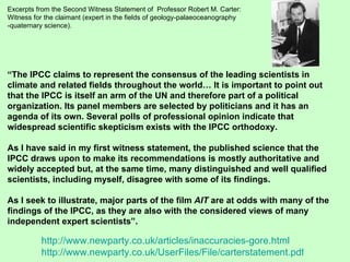 Excerpts from the Second Witness Statement of  Professor Robert M. Carter: Witness for the claimant (expert in the fields of geology-palaeoceanography -quaternary science). “ The IPCC claims to represent the consensus of the leading scientists in climate and related fields throughout the world… It is important to point out that the IPCC is itself an arm of the UN and therefore part of a political organization. Its panel members are selected by politicians and it has an agenda of its own. Several polls of professional opinion indicate that widespread scientific skepticism exists with the IPCC orthodoxy. As I have said in my first witness statement, the published science that the IPCC draws upon to make its recommendations is mostly authoritative and widely accepted but, at the same time, many distinguished and well qualified scientists, including myself, disagree with some of its findings. As I seek to illustrate, major parts of the film  AIT  are at odds with many of the findings of the IPCC, as they are also with the considered views of many independent expert scientists”. http://www.newparty.co.uk/articles/inaccuracies-gore.html http://www.newparty.co.uk/UserFiles/File/carterstatement.pdf 
