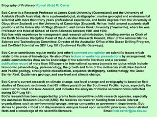 Biography of Professor  Robert (Bob) M. Carter Bob Carter is a Research Professor at James Cook University (Queensland) and the University of Adelaide (South Australia). He is a palaeontologist, stratigrapher, marine geologist and environmental scientist with more than thirty years professional experience, and holds degrees from the University of Otago (New Zealand) and the University of Cambridge (England). He has  held tenured academic staff positions at the University of Otago (Dunedin) and James Cook University (Townsville), where he was Professor and Head of School of Earth Sciences between 1981 and 1999.  Bob has wide experience in management and research administration, including service as Chair of the Earth Sciences Discipline Panel of the Australian Research Council, Chair of the national Marine Science and Technologies Committee, Director of the Australian Office of the Ocean Drilling Program, and Co-Chief Scientist on ODP Leg 181 (Southwest Pacific Gateways). Bob Carter contributes regular media (and other)  comment and opinion  on scientific issues which relate to his areas of knowledge. He also offers  lecture or workshop presentations  by arrangement. His public commentaries draw on his knowledge of the scientific literature and a personal  publication record  of more than 100 papers in international science journals on topics which include taxonomic palaeontology, palaeoecology, the growth and form of the molluscan shell, New Zealand and Pacific geology, stratigraphic classification, sequence stratigraphy, sedimentology, the Great Barrier Reef, Quaternary geology, and sea-level and climate change.  Bob Carter's current research on climate change, sea-level change and stratigraphy is based on field studies of Cenozoic sediments (last 65 million years) from the Southwest Pacific region, especially the Great Barrier Reef and New Zealand, and includes the analysis of marine sediment cores collected during ODP Leg 181. Bob's research has been supported by grants from competitive public research agencies, especially the Australian Research Council (ARC). He receives no research funding from special interest organizations such as environmental groups, energy companies or government departments. Bob strives to provide critical and dispassionate analysis based upon scientific principles, demonstrated facts and a knowledge of the scientific literature.  Email:  [email_address] 