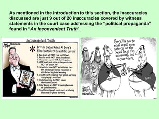 As mentioned in the introduction to this section, the inaccuracies  discussed are just 9 out of 20 inaccuracies covered by witness statements in the court case addressing the “political propaganda” found in “ An Inconvenient Truth ”. 