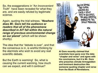 So, the exaggerations in “A n Inconvenient Truth ”  have been revealed for what they are, and are easily refuted by legitimate science. Again, quoting the trial witness, “ Nowhere does Mr. Gore tell his audience or readers that all of the phenomena described in AIT fall within the natural range of previous environmental change on our planet ” (which will be shown shortly). The idea that the “debate is over”, and that the consensus is in, is wishful thinking by the alarmists who wish to avoid any real scientific debate. But the Earth is warming!  So, what is causing the current warming, how much can we expect, and will it continue?  Al Gore recently claimed that scientists have gone over the data “chapter and verse” and agree with his conclusions, but it is Mr. Gore who preaches climate Armageddon and imminent destruction like someone quoting chapter and verse from the Book of Revelations. 