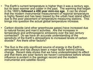The Earth’s current temperature is higher than it was a century ago, but its been warmer and colder in the past.  The warming that began in the 1800’s  followed a 450 year mini-ice age .  It can be shown that the modern instrumental measurement of regional temperature is highly flawed and has been biased by the urban heat island effect due to the poor placement of temperature measuring stations.  This brings into question the actual global temperature increase. Carbon dioxide (and other greenhouse gases) have increased due to natural forces and man’s activities.  Are the increases in temperature and anthropogenic emissions over the last century connected?  Do we have an accurate understanding of the sensitivity of the Earth’s atmosphere to increased levels of carbon dioxide?  Are there other factors? The Sun is the only significant source of energy in the Earth’s atmosphere and has always been a major factor behind climate change.  Recent data shows that we have underestimated its effect and that there are solar factors we haven’t considered before whose influence is evident in the geologic record and the modern instrumental and satellite record. 