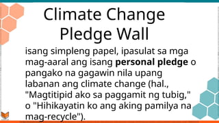 Climate Change
Pledge Wall
isang simpleng papel, ipasulat sa mga
mag-aaral ang isang personal pledge o
pangako na gagawin nila upang
labanan ang climate change (hal.,
"Magtitipid ako sa paggamit ng tubig,"
o "Hihikayatin ko ang aking pamilya na
mag-recycle").
 