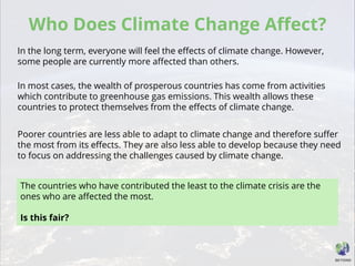 Who Does Climate Change Affect?
In the long term, everyone will feel the effects of climate change. However,
some people are currently more affected than others.
In most cases, the wealth of prosperous countries has come from activities
which contribute to greenhouse gas emissions. This wealth allows these
countries to protect themselves from the effects of climate change.
Poorer countries are less able to adapt to climate change and therefore suffer
the most from its effects. They are also less able to develop because they need
to focus on addressing the challenges caused by climate change.
The countries who have contributed the least to the climate crisis are the
ones who are affected the most.
Is this fair?
 