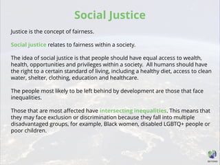 Social Justice
Justice is the concept of fairness.
Social justice relates to fairness within a society.
The idea of social justice is that people should have equal access to wealth,
health, opportunities and privileges within a society. All humans should have
the right to a certain standard of living, including a healthy diet, access to clean
water, shelter, clothing, education and healthcare.
The people most likely to be left behind by development are those that face
inequalities.
Those that are most affected have intersecting inequalities. This means that
they may face exclusion or discrimination because they fall into multiple
disadvantaged groups, for example, Black women, disabled LGBTQ+ people or
poor children.
 