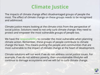 Climate Justice
The impacts of climate change affect disadvantaged groups of people the
most. The effect of climate change on these groups needs to be recognised
and addressed.
Climate justice means looking at the climate crisis from the perspective of
social justice. Solutions need to not only curb climate change; they need to
protect and empower the most vulnerable groups of people too.
We have the responsibility to consider the most vulnerable when planning
climate action. Remember, these groups of people contribute to climate
change the least. This means putting the people and communities that are
most vulnerable to the impact of climate change at the heart of development.
Climate solutions will not work if we do not address social justice issues. For
example, if we do not address poverty, then unsustainable lifestyles will
continue to damage ecosystems and we will fail to curb climate change.
 