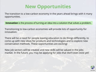 New Opportunities
The transition to a low-carbon economy in the years ahead brings with it many
opportunities.
Transitioning to low-carbon economies will provide lots of opportunity for
innovation.
There will be a need for people leaving education to do things differently, to
come up with new ideas for products and technologies and to explore new
conservation methods. These opportunities are exciting!
New job sectors will be created and new skills will be valued in the jobs
market. In the future, you may be applying for jobs that don’t even exist yet!
Innovation is the process of turning an idea into a solution that solves a problem.
 