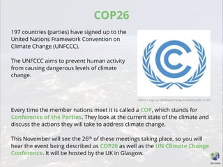 COP26
197 countries (parties) have signed up to the
United Nations Framework Convention on
Climate Change (UNFCCC).
The UNFCCC aims to prevent human activity
from causing dangerous levels of climate
change.
Every time the member nations meet it is called a COP, which stands for
Conference of the Parties. They look at the current state of the climate and
discuss the actions they will take to address climate change.
This November will see the 26th of these meetings taking place, so you will
hear the event being described as COP26 as well as the UN Climate Change
Conference. It will be hosted by the UK in Glasgow.
UNFCCC logo by UNclimatechange licensed under CC BY
 