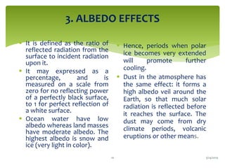 3. ALBEDO EFFECTS
 It is defined as the ratio of
reflected radiation from the
surface to incident radiation
upon it.
 It may expressed as a
percentage, and is
measured on a scale from
zero for no reflecting power
of a perfectly black surface,
to 1 for perfect reflection of
a white surface.
 Ocean water have low
albedo whereas land masses
have moderate albedo. The
highest albedo is snow and
ice (very light in color).
 Hence, periods when polar
ice becomes very extended
will promote further
cooling.
 Dust in the atmosphere has
the same effect: it forms a
high albedo veil around the
Earth, so that much solar
radiation is reflected before
it reaches the surface. The
dust may come from dry
climate periods, volcanic
eruptions or other means.
3/24/201910
 