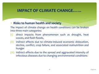 IMPACT OF CLIMATE CHANGE……
 Risks to human health and society
The impact of climate change on health conditions can be broken
into three main categories:
(i) direct impacts from phenomenon such as drought, heat
waves, and flash floods,
(ii) indirect effects due to climate-induced economic dislocation,
decline, conflict, crop failure, and associated malnutrition and
hunger
(iii) indirect effects due to the spread and aggravated intensity of
infectious diseases due to changing environmental conditions
3/24/201918
 