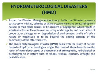  As per the Disaster Management Act 2005, India; the ‘Disaster’ means a
catastrophe, mishap, calamity or grave occurrence in any area, arising from
natural or man-made causes, or by accident or negligence, which results in
substantial loss of life or human suffering or damage to, and destruction of
property, or damage to, or degradation of environment, and is of such a
nature or magnitude as to be beyond the coping capacity of the
community of the affected areas.
 The Hydro-meteorological Disaster (HMD) deals with the study of natural
hazards of hydro-meteorological origin. The most of these hazards are the
result of natural processes or phenomena of atmospheric, hydrological or
oceanographic in nature such as floods, tropical cyclones, drought and
desertification.
HYDROMETEROLOGICAL DISASTERS
(HMD)
3/24/201919
 