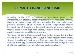 .
 According to the IPCC, an increase of greenhouse gases in the
atmosphere, will probably boost temperatures over most land surfaces,
though the exact change will vary regionally. The uncertainty—but
possible—outcomes of an increase in global temperatures include
increased risk of drought and increased intensity of storms, including
tropical cyclones with high wind speeds, a wetter Asian monsoon, and
possibly, more intense mid-latitude storms.
 The report of World Meteorological Organization shows that the first
decade of the 21st century saw a 3,496 natural disasters from floods,
storms, droughts and heat waves. That was nearly five times as many
disasters as the 743 catastrophic events reported during the 1970s – and
all of those weather events are influenced by climate change.
CLIMATE CHANGE AND HMD
3/24/201920
 