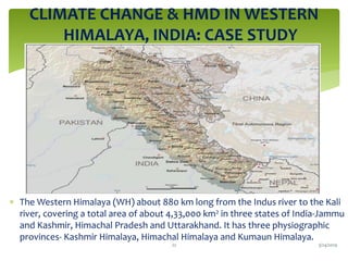 CLIMATE CHANGE & HMD IN WESTERN
HIMALAYA, INDIA: CASE STUDY
 The Western Himalaya (WH) about 880 km long from the Indus river to the Kali
river, covering a total area of about 4,33,000 km2 in three states of India-Jammu
and Kashmir, Himachal Pradesh and Uttarakhand. It has three physiographic
provinces- Kashmir Himalaya, Himachal Himalaya and Kumaun Himalaya.
3/24/201922
 