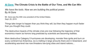 Al Gore: The Climate Crisis Is the Battle of Our Time, and We Can Win
We have the tools. Now we are building the political power.
By Al Gore
Mr. Gore was the 45th vice president of the United States.
Sept. 20, 2019
Things take longer to happen than you think they will, but then they happen much faster
than you thought they could.
The destructive impacts of the climate crisis are now following the trajectory of that
economics maxim as horrors long predicted by scientists are becoming realities.
More destructive Category 5 hurricanes are developing, monster fires ignite and burn on
every continent but Antarctica, ice is melting in large amounts there and in Greenland, and
accelerating sea-level rise now threatens low-lying cities and island nations...
 