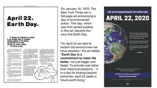 On January 18, 1970, The
New York Times ran a
full-page ad announcing a
day of environmental
action. This day, which
was first named publicly
in this ad, became the
very first Earth Day.
“On April 22 we start to
reclaim the environment we
have wrecked,” the ad stated.
“Earth Day is a
commitment to make life
better, not just bigger and
faster; To provide real rather
than rhetorical solutions… it
is a day for looking beyond
tomorrow. April 22 seeks a
future worth living.”
 